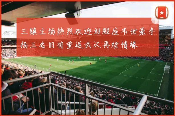 三镇主场热烈欢迎刘殿座韦世豪李扬三名旧将重返武汉再续情缘